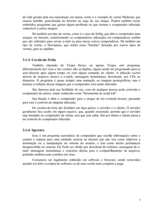 5
de rede gerado pela sua reprodução em massa, como é o exemplo do verme Mydoom, que
causou lentidão generalizada na Internet no auge do seu ataque. Podem também trazer
embutidos programas que geram algum problema ou que tornam o computador infectado
vulnerável a outros ataques.
Há também um tipo de verme, como é o caso do Sobig, que abre o computador para
ataques via Internet, transformando os computadores infectados em computadores zumbis
que são utilizados para enviar e-mail ou para atacar outros computadores. Há também um
tipo de verme, o Doomjuice, que utiliza essas "brechas" deixadas por outros tipos de
vermes, para se espalhar.
3.1.3- Cavalo-de-Tróia
Também chamado de Trojan Horse, ou apenas Trojan, este programa,
diferentemente dos vírus e dos vermes, não se duplica, alguns sendo até programado para se
auto-destruir após algum tempo ou com algum comando do cliente. A infecção ocorre
através de arquivos anexos a e-mails, mensagens instantâneas, downloads, por CDs ou
disquetes. O programa é quase sempre uma animação ou imagens pornográficas, mas é
durante a exibição dessas imagens que o computador está sendo infectado.
São famosos pela sua facilidade de uso, com ele qualquer pessoa pode controlar o
computador de outros, sendo conhecido como "ferramentas de script kid".
Sua função é abrir o computador para o ataque de um eventual invasor, passando
para este o controle da máquina infectada.
Os cavalos-de-tróia são divididos em duas partes: o servidor e o cliente. O servidor
geralmente fica oculto em algum arquivo, que, quando executado, permite que o servidor
seja instalado no computador da vítima, sem que esta saiba. Daí por diante o cliente passa a
ter controle do computador infectado.
3.1.4- Spyware
Esse é um programa automático de computador que recolhe informações sobre o
usuário e repassa para uma entidade externa na internet que não tem como objetivos a
dominação ou a manipulação do sistema do usuário, e tem como intuito permanecer
desapercebido no sistema. Ele Pode ser obtido por download de websites, mensagens de e-
mail, mensagens instantâneas e conexões diretas para o compartilhamento de arquivos,
podendo também estar contidos em vírus.
Costumava ser legalmente embutido em software e freeware, sendo removidos
quando era feito a compra do software ou de uma versão mais completa e paga.
 