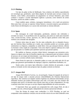 6
3.1.5- Phishing
Um tipo de golpe on-line de falsificação. Seus criadores são ladrões especializados
em tecnologia que, geralmente, usam falsas páginas de inscrição para serviços comuns da
Internet, como leilões, processadores de pagamentos ou serviços bancários, para tentar
conduzir o receptor a revelar informações sigilosas e pessoais, como números de contas
bancárias, cartões de crédito e senhas.
Usam também spam, websites, mensagens instantâneas e de e-mail com pretextos
falsos para fazer com que as supostas vítimas baixem e executem arquivos que permitem o
roubo futuro de informações ou o acesso não autorizado ao sistema infectado.
3.1.6- Spam
São mensagens de e-mail indesejadas, geralmente, anúncios não solicitados e
enviadas em massa. É um problema sério de segurança, pois pode ser usado para transmitir
vírus, cavalos-de-tróia, vermes, spywares, etc, além de alguns poderem conter links para
websites com conteúdo não desejados.
Existem vários tipos de spam. Um dos mais conhecidos são os chamados hoaxes,
que são histórias falsas recebidas por e-mails, seus conteúdos podem ser correntes, apelos
sentimentais ou religiosos, campanhas ou ainda falsos vírus que ameaçam destruir, infectar
ou formatar o disco rígido do computador. Tem como objetivo capturar endereços de e-mail
que são passados ou vendidos para spammers (pessoas que passam spams).
Há também as famosas correntes (chain letters), mensagens que prometem sorte,
riqueza ou algum outro tipo de benefício àqueles que a repassarem para um número mínimo
de pessoas em um tempo pré-determinado, e que dizem que aqueles que forem capazes de
interromper a corrente sofrerão muitos infortúnios.
Outra forma do spam são os chamados golpes ou scam, que nada mais são do que
golpes que garantem oportunidades de empregos, negócios, empréstimos facilitados, etc.
Sendo assim, com tantos tipos diferentes e modos distintos de persuasão, o spam
acaba se tornando um dos mais perigosos tipos de golpes existente na Internet.
3.1.7- Ataques DoS
Ataque DoS (Denial of service, ou, em português, Ataque de negação de serviço) é
um tipo de ataque onde o atacante procura vulnerabilidades dos Sistemas Operacionais
específicos. São tentativas de impedir usuários legítimos de utilizarem determinado serviço
utilizando técnicas que podem sobrecarregar uma rede a tal ponto que seus usuários não
consigam mais usá-la, ou derrubar uma conexão entre dois ou mais computadores. Ou seja,
o atacante tenta fazer com que os serviços fiquem impossibilitados de serem acessados.
É importante frisar que quando um computador/site sofre ataque DoS, ele não é
invadido, mas sim, sobrecarregado, independente do sistema operacional utilizado.
Uma das formas de ataque mais conhecidas é a SYN Flooding, no qual um
computador tenta estabelecer conexão com um servidor através de um sinal conhecido como
 