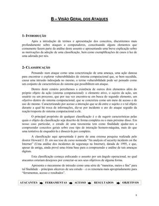 8
BB –– VVIISSÃÃOO GGEERRAALL DDOOSS AATTAAQQUUEESS
11-- IINNTTRROODDUUÇÇÃÃOO
Após a introdução de termos e apresentação dos conceitos, discutiremos mais
profundamente sobre ataques a computadores, conceituando alguns elementos que
comumente fazem parte da análise deste assunto e apresentando uma breve explicação sobre
as motivações da adoção de uma classificação, bem como exemplificações de casos à luz de
uma adotada por nós.
22-- CCLLAASSSSIIFFIICCAAÇÇÃÃOO
Pensando num ataque como uma concretização de uma ameaça, uma ação danosa
para encontrar e explorar vulnerabilidades do sistema computacional que, se bem sucedida,
causa uma intrusão indesejada no mesmo, o termo vulnerabilidade pode ser pensado como
um conjunto de características do sistema que possibilitem um ataque.
Dentro deste cenário percebemos a existência de outros dois elementos além do
próprio objeto da ação (sistema computacional): o elemento ativo, o sujeito da ação, um
usuário ou um processo, que por sua vez encontra-se em busca do segundo elemento, um
objetivo dentro do sistema computacional, que se concretiza como um meio de acesso e de
uso do mesmo. Caracterizando por acesso a interação que se dá entre o sujeito e o tal objeto
durante a qual há troca de informações, diz-se por incidente o ato do ataque seguido da
reação/resposta do sistema computacional a ele.
O principal propósito de qualquer classificação é o de sugerir características pelas
quais o objeto da classificação seja descrito de forma completa ou o mais próximo disso. Em
nosso caso particular, o estudo de uma taxonomia tem como finalidade ajudar-nos a
compreender conceitos gerais sobre esse tipo de interação homem-máquina, mais do que
uma tentativa de enquadrá-la e dissecá-la por completo.
A classificação aqui apresentada é parte de uma extensa pesquisa realizada pelo
doutor Howard J. D. em sua tese de curso nomeada “An analysis of security incidents on the
Internet” (Uma análise dos incidentes de segurança na Internet), datada de 1995, e que,
apesar de antiga, ainda provê uma ótima base para a compreensão e análise de tais ameaças
digitais.
Esta classificação começa enfocando o assunto por um ângulo operacional, no qual
atacantes estariam desejosos por conectar-se aos seus objetivos de alguma forma.
Apresenta o mecanismo de intrusão como uma série de “maneiras, meios e fins” para
tal finalidade – principais alicerces de seu estudo – e os renomeia mais apropriadamente para
“ferramentas, acesso e resultados”.
ATACANTES FERRAMENTAS ACESSO RESULTADOS OBJETIVOS
 
