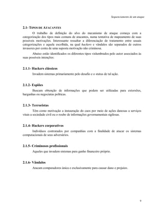 9
Sequenciamento de um ataque
2.1- TIPOS DE ATACANTES
O trabalho de definição do alvo do mecanismo de ataque começa com a
categorização dos tipos mais comuns de atacantes, numa tentativa de mapeamento de suas
possíveis motivações. Interessante ressaltar a diferenciação de tratamento entre usuais
categorizações e aquela escolhida, na qual hackers e vândalos são separados de outros
invasores por conta de uma suposta motivação não criminosa.
Abaixo estão identificados os diferentes tipos vislumbrados pelo autor associados às
suas possíveis intenções:
2.1.1- Hackers clássicos
Invadem sistemas primariamente pelo desafio e o status de tal ação.
2.1.2- Espiões
Buscam obtenção de informações que podem ser utilizadas para extorsões,
barganhas ou negociatas políticas.
2.1.3- Terroristas
Têm como motivação a instauração do caos por meio de ações danosas a serviços
vitais a sociedade civil ou o roubo de informações governamentais sigilosas.
2.1.4- Hackers corporativos
Indivíduos contratados por companhias com a finalidade de atacar os sistemas
computacionais de seus adversários.
2.1.5- Criminosos profissionais
Aqueles que invadem sistemas para ganho financeiro próprio.
2.1.6- Vândalos
Atacam computadores única e exclusivamente para causar dano e prejuízo.
 