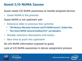 Guest I/O NUMA Issues

Guest needs I/O NUMA awareness to handle assigned devices
• Guest NUMA is the premise
Guest NUMA is not upstream yet!
• Extensive talks in previous Xen summits
 •   “VM Memory Allocation Schemes and PV NUMA Guests”, Dulloor Rao
 •   “Xen Guest NUMA: General Enabling Part”, Jun Nakajima

• Already extensive discussions and works…
• Now time to push into upstream!
No I/O NUMA information exposed to guest
Lack of I/O NUMA awareness in device assignment process



                                                                      11
 