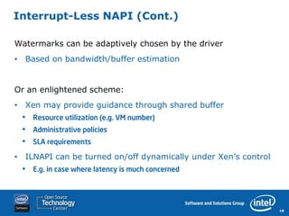 Interrupt-Less NAPI (Cont.)

Watermarks can be adaptively chosen by the driver
• Based on bandwidth/buffer estimation


Or an enlightened scheme:
• Xen may provide guidance through shared buffer
 •   Resource utilization (e.g. VM number)
 •   Administrative policies
 •   SLA requirements

• ILNAPI can be turned on/off dynamically under Xen’s control
 •   E.g. in case where latency is much concerned




                                                                18
 