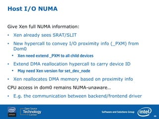 Host I/O NUMA


Give Xen full NUMA information:
• Xen already sees SRAT/SLIT
• New hypercall to convey I/O proximity info (_PXM) from
  Dom0
 •   Xen need extend _PXM to all child devices

• Extend DMA reallocation hypercall to carry device ID
 •   May need Xen version for set_dev_node

• Xen reallocates DMA memory based on proximity info
CPU access in dom0 remains NUMA-unaware…
• E.g. the communication between backend/frontend driver



                                                           20
 