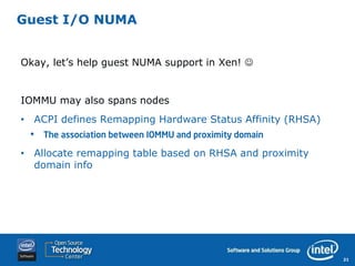 Guest I/O NUMA


Okay, let’s help guest NUMA support in Xen! 


IOMMU may also spans nodes
• ACPI defines Remapping Hardware Status Affinity (RHSA)
 •   The association between IOMMU and proximity domain

• Allocate remapping table based on RHSA and proximity
  domain info




                                                           21
 