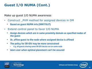Guest I/O NUMA (Cont.)


Make up guest I/O NUMA awareness
• Construct _PXM method for assigned devices in DM
 •   Based on guest NUMA info (SRAT/SLIT)

• Extend control panel to favor I/O NUMA
 •   Assign devices which are in same proximity domain as specified nodes of
     the guest
 •   Or, affine guest to the node where assigned device is affined
 •   The policy for SR-IOV may be more constrained
     •   E.g. all guests sharing same SR-IOV device run on same node

 •   Warn user when optimal placement can’t be assured




                                                                               22
 