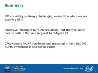 Summary


I/O scalability is always challenging every time when we re-
examine it! 


Excessive interrupts hurt I/O scalability, but there’re some
means both in Xen and in guest to mitigate it!


CPU/Memory NUMA has been well managed in Xen, but I/O
NUMA awareness is still not in place!




                                                               23
 