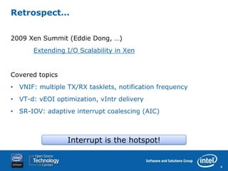 Retrospect…


2009 Xen Summit (Eddie Dong, …)
       Extending I/O Scalability in Xen


Covered topics
• VNIF: multiple TX/RX tasklets, notification frequency
• VT-d: vEOI optimization, vIntr delivery
• SR-IOV: adaptive interrupt coalescing (AIC)



                 Interrupt is the hotspot!


                                                          3
 
