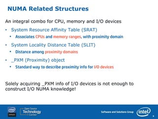 NUMA Related Structures

An integral combo for CPU, memory and I/O devices
• System Resource Affinity Table (SRAT)
 •   Associates CPUs and memory ranges, with proximity domain

• System Locality Distance Table (SLIT)
 •   Distance among proximity domains

• _PXM (Proximity) object
 •   Standard way to describe proximity info for I/O devices



Solely acquiring _PXM info of I/O devices is not enough to
construct I/O NUMA knowledge!




                                                                9
 