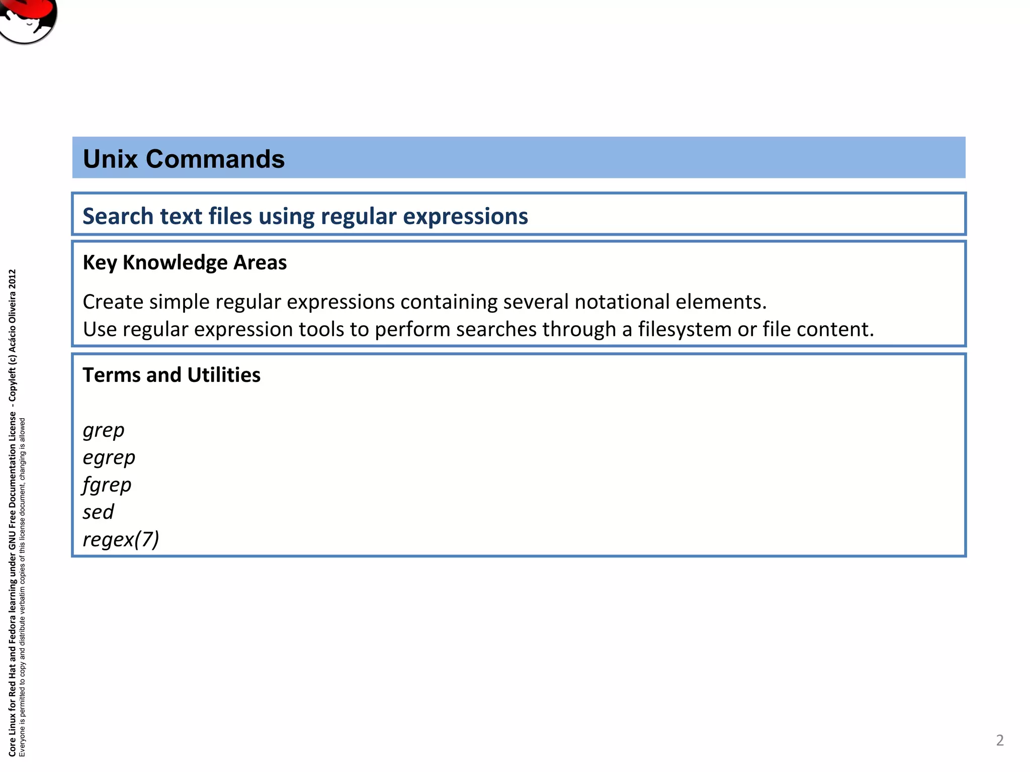 CoreLinuxforRedHatandFedoralearningunderGNUFreeDocumentationLicense-Copyleft(c)AcácioOliveira2012 Everyoneispermittedtocopyanddistributeverbatimcopiesofthislicensedocument,changingisallowed Key Knowledge Areas Create simple regular expressions containing several notational elements. Use regular expression tools to perform searches through a filesystem or file content. Unix Commands Search text files using regular expressions Terms and Utilities grep egrep fgrep sed regex(7) 2 