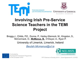 Co-funded by
the Seventh Framework Programme
of the European Union
Involving Irish Pre-Service
Science Teachers in the TEMI
Project
Broggy,J., Childs, P.E., Dunne, P., Harley-Warnock, M., Kingston, S.,
McCormack, O., McManus, B., O’Dwyer, A., Ryan P.
University of Limerick, Limerick, Ireland
Beulah.Mcmanus@ul.ie
FP7-Science-in-Society-2012-1, Grant Agreement N. 321403
 