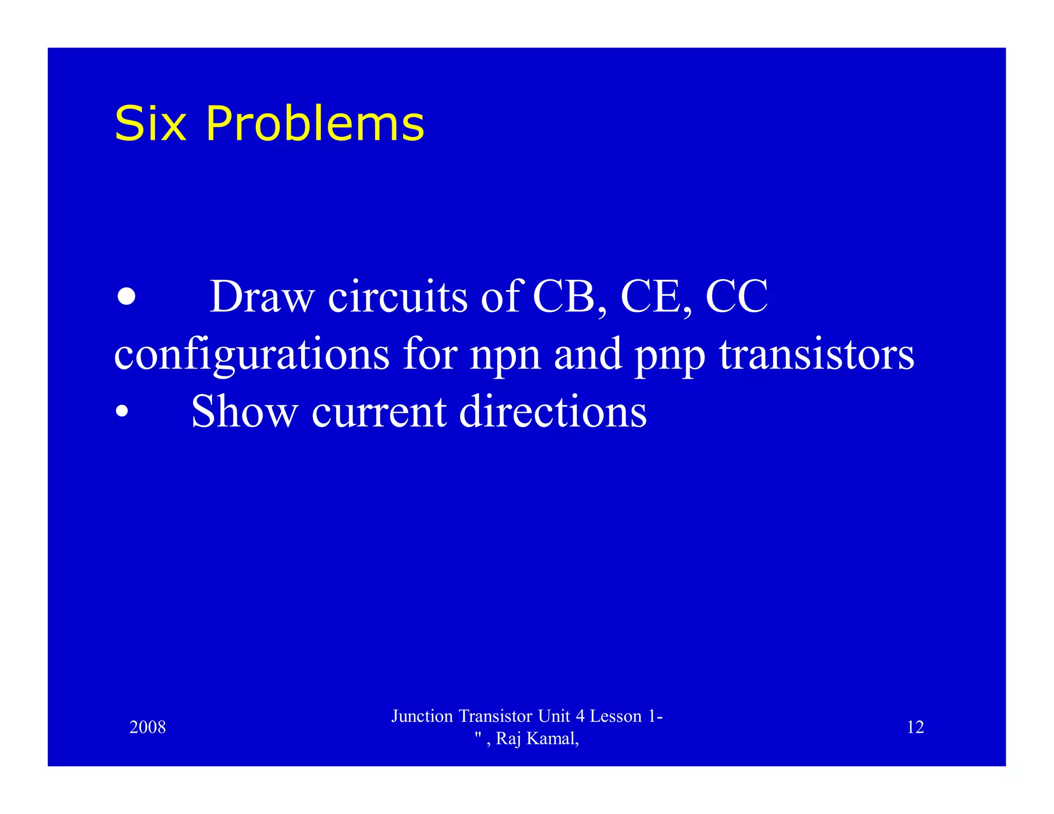 2008
Junction Transistor Unit 4 Lesson 1-
" , Raj Kamal,
12
Six Problems
• Draw circuits of CB, CE, CC
configurations for npn and pnp transistors
• Show current directions
 