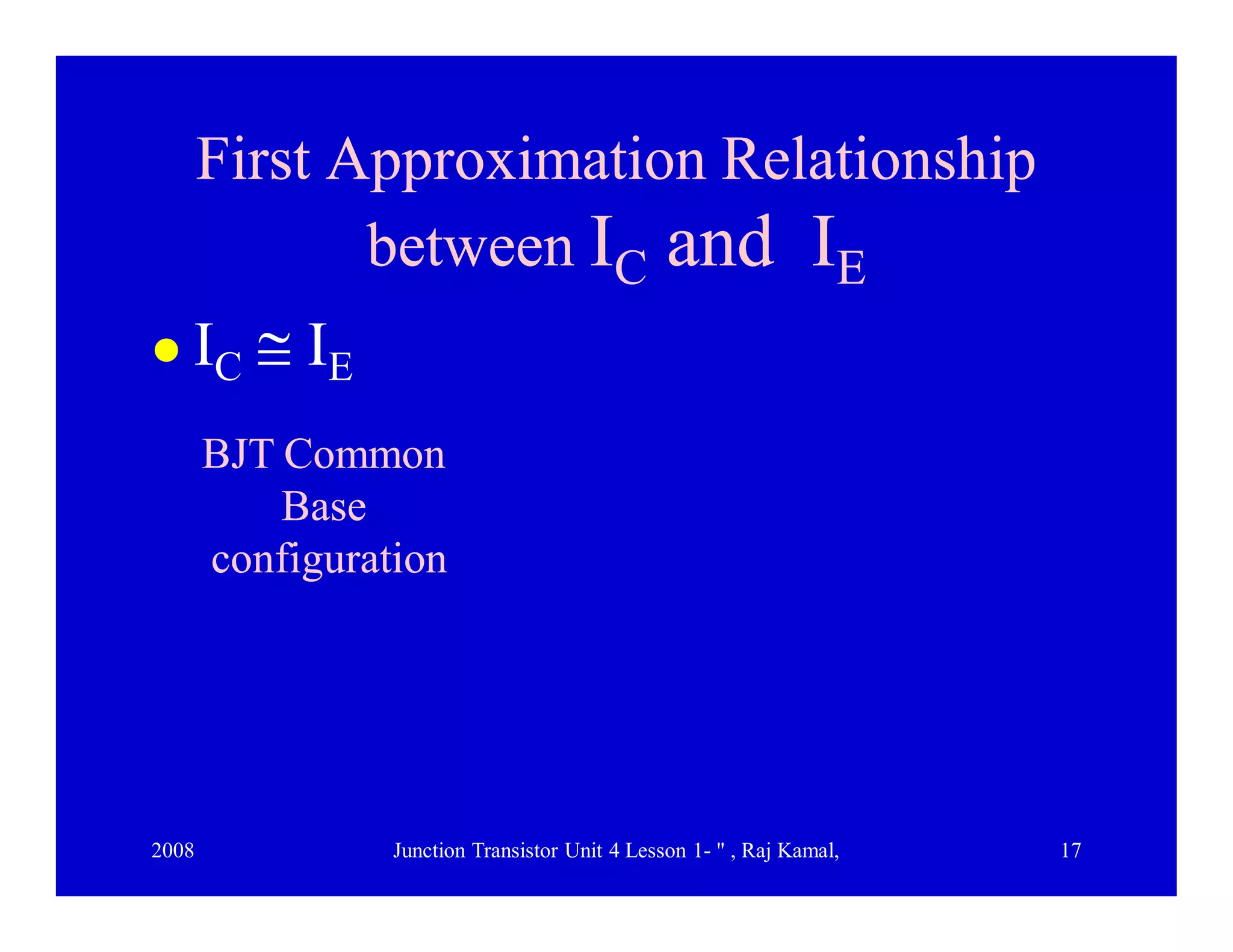 2008 Junction Transistor Unit 4 Lesson 1- " , Raj Kamal, 17
First Approximation RelationshipFirst Approximation Relationship
betweenbetween IICC andand IIEE
 IC  IE
BJT CommonBJT Common
BaseBase
configurationconfiguration
 