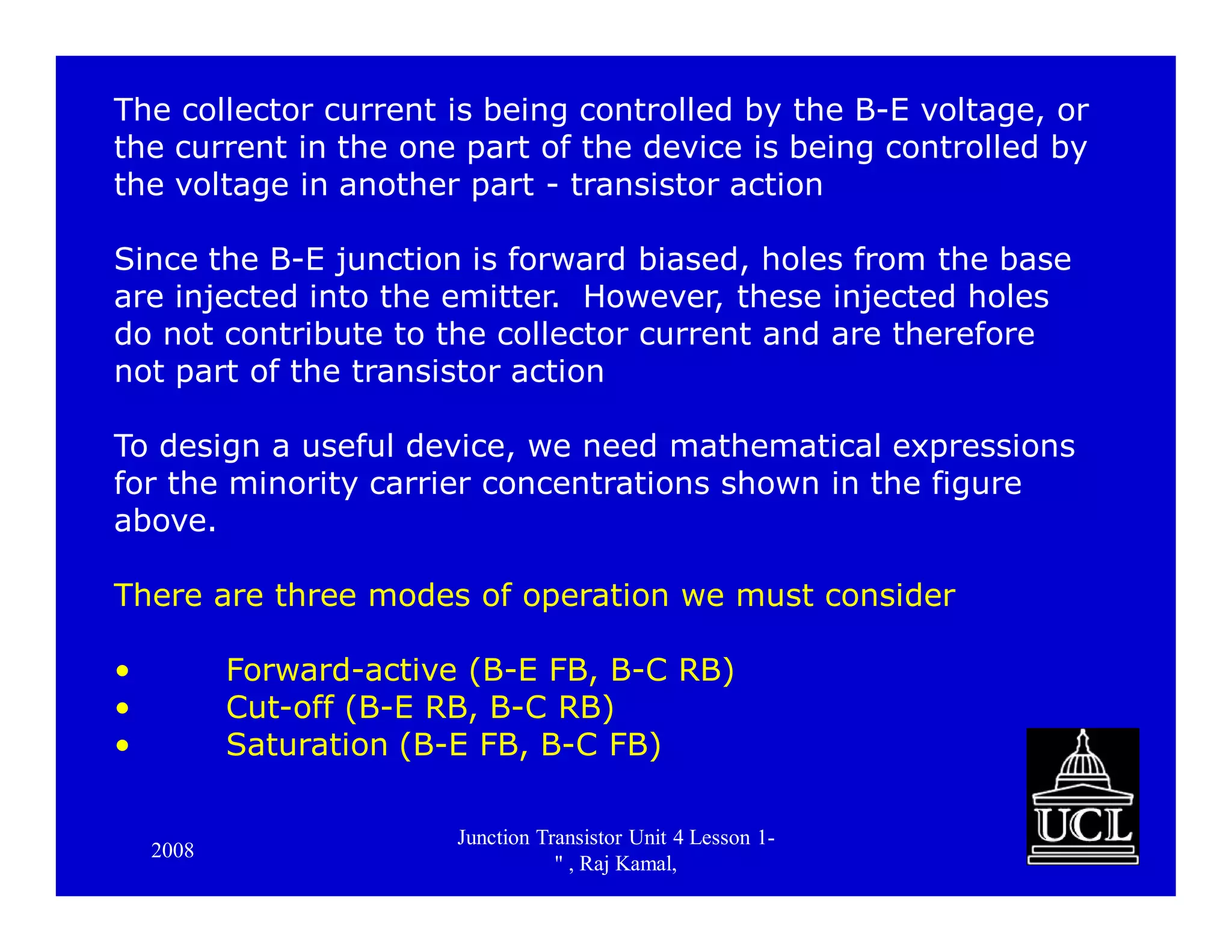 2008
Junction Transistor Unit 4 Lesson 1-
" , Raj Kamal,
18
The collector current is being controlled by the B-E voltage, or
the current in the one part of the device is being controlled by
the voltage in another part - transistor action
Since the B-E junction is forward biased, holes from the base
are injected into the emitter. However, these injected holes
do not contribute to the collector current and are therefore
not part of the transistor action
To design a useful device, we need mathematical expressions
for the minority carrier concentrations shown in the figure
above.
There are three modes of operation we must consider
• Forward-active (B-E FB, B-C RB)
• Cut-off (B-E RB, B-C RB)
• Saturation (B-E FB, B-C FB)
 