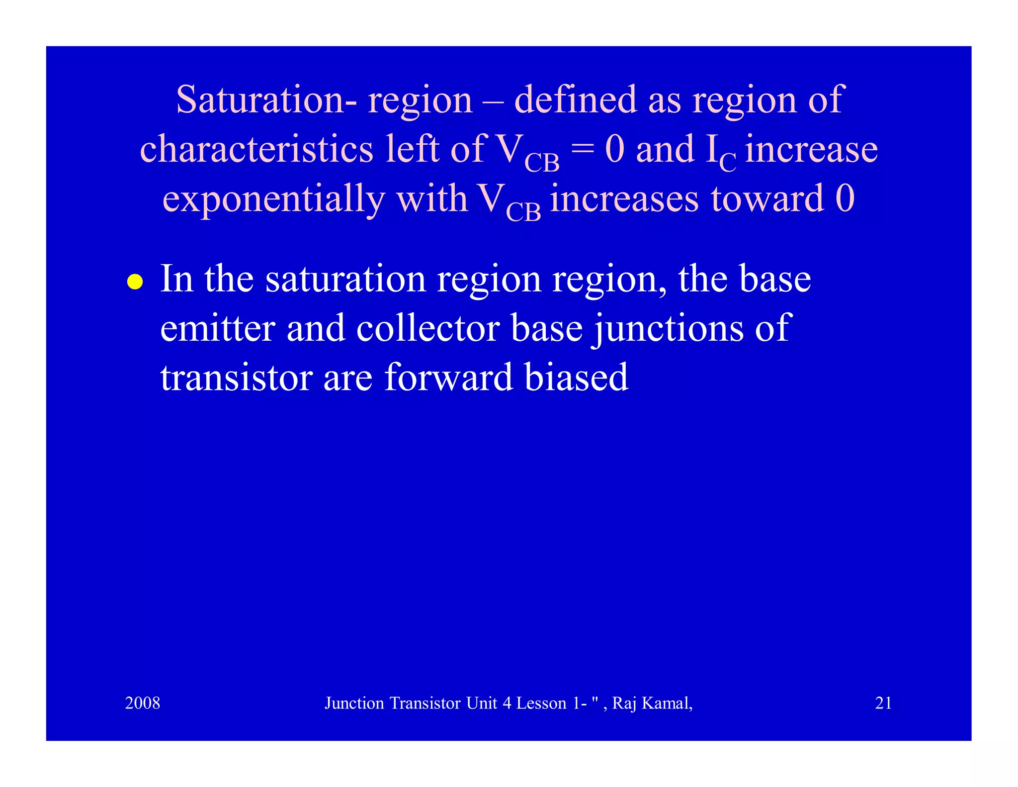 2008 Junction Transistor Unit 4 Lesson 1- " , Raj Kamal, 21
Saturation- region – defined as region of
characteristics left of VCB = 0 and IC increase
exponentially with VCB increases toward 0
 In the saturation region region, the base
emitter and collector base junctions of
transistor are forward biased
 