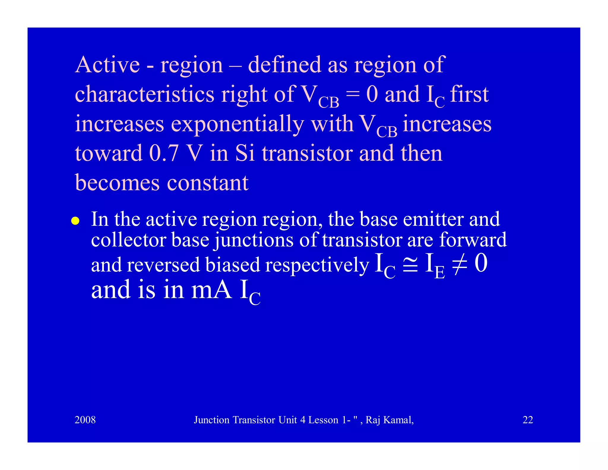 2008 Junction Transistor Unit 4 Lesson 1- " , Raj Kamal, 22
Active - region – defined as region of
characteristics right of VCB = 0 and IC first
increases exponentially with VCB increases
toward 0.7 V in Si transistor and then
becomes constant
 In the active region region, the base emitter and
collector base junctions of transistor are forward
and reversed biased respectively IC  IE ≠ 0
and is in mA IC
 