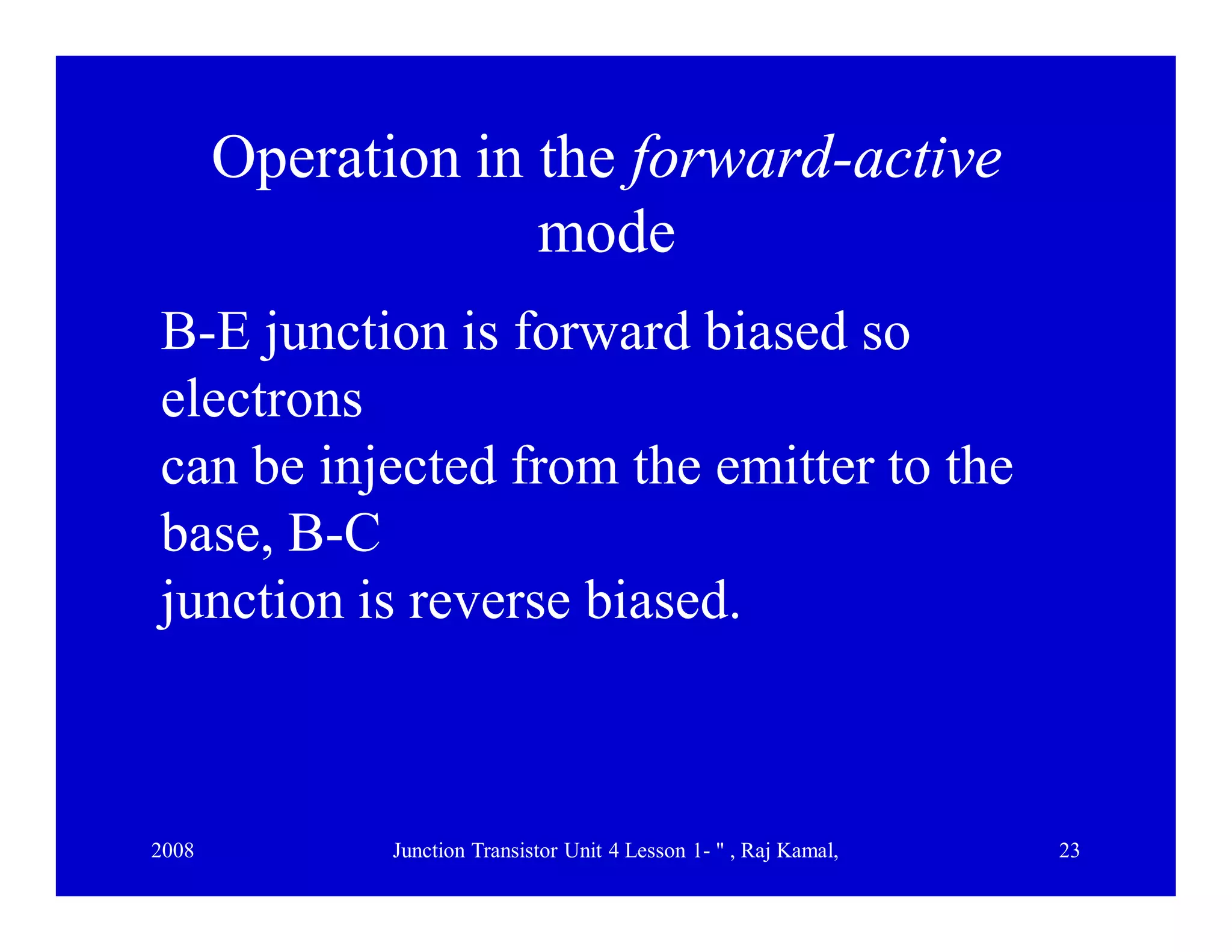 2008 Junction Transistor Unit 4 Lesson 1- " , Raj Kamal, 23
Operation in the forward-active
mode
B-E junction is forward biased so
electrons
can be injected from the emitter to the
base, B-C
junction is reverse biased.
 