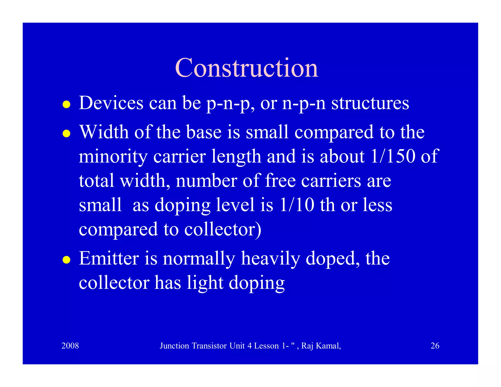 2008 Junction Transistor Unit 4 Lesson 1- " , Raj Kamal, 26
ConstructionConstruction
 Devices can be p-n-p, or n-p-n structures
 Width of the base is small compared to the
minority carrier length and is about 1/150 of
total width, number of free carriers are
small as doping level is 1/10 th or less
compared to collector)
 Emitter is normally heavily doped, the
collector has light doping
 