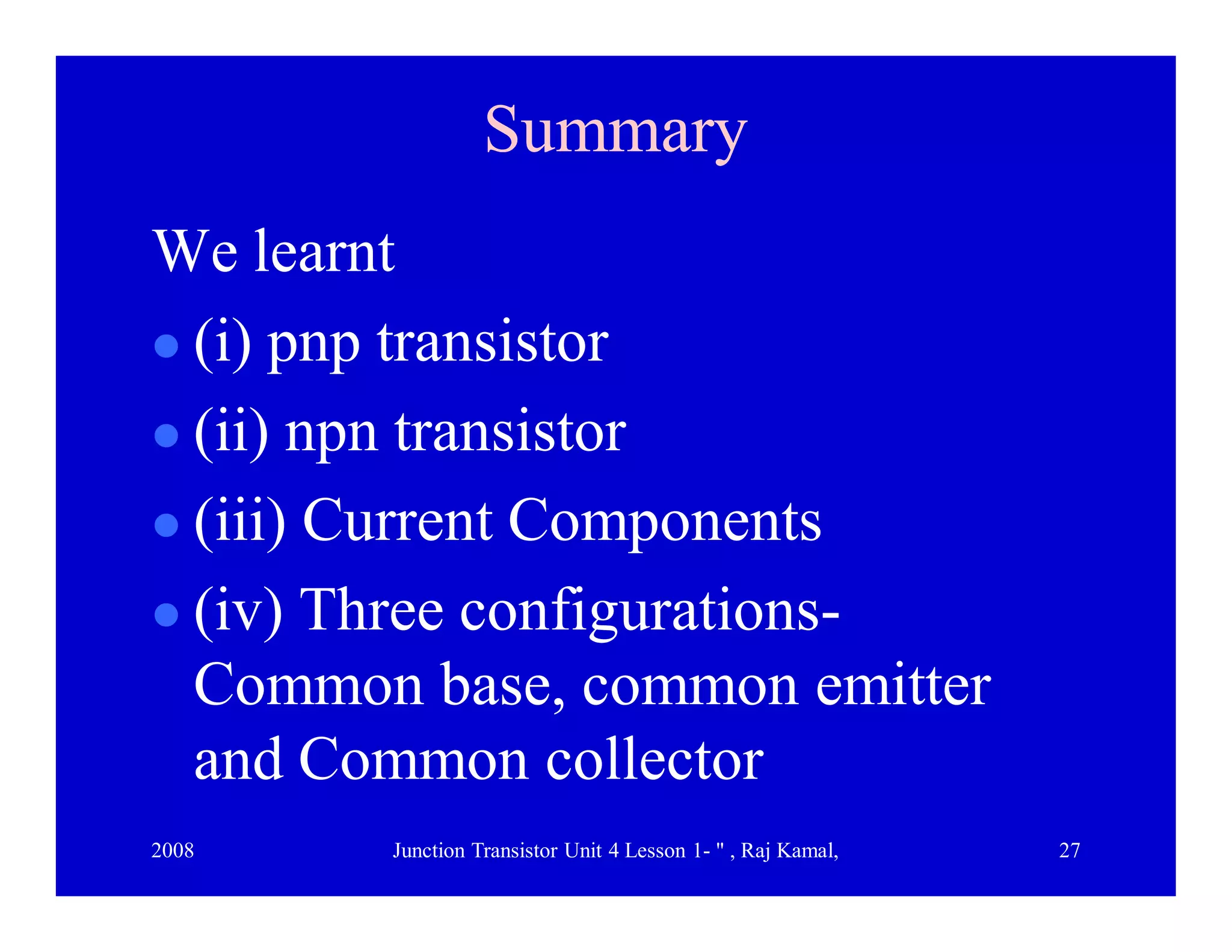 2008 Junction Transistor Unit 4 Lesson 1- " , Raj Kamal, 27
SummarySummary
We learnt
 (i) pnp transistor
 (ii) npn transistor
 (iii) Current Components
 (iv) Three configurations-
Common base, common emitter
and Common collector
 