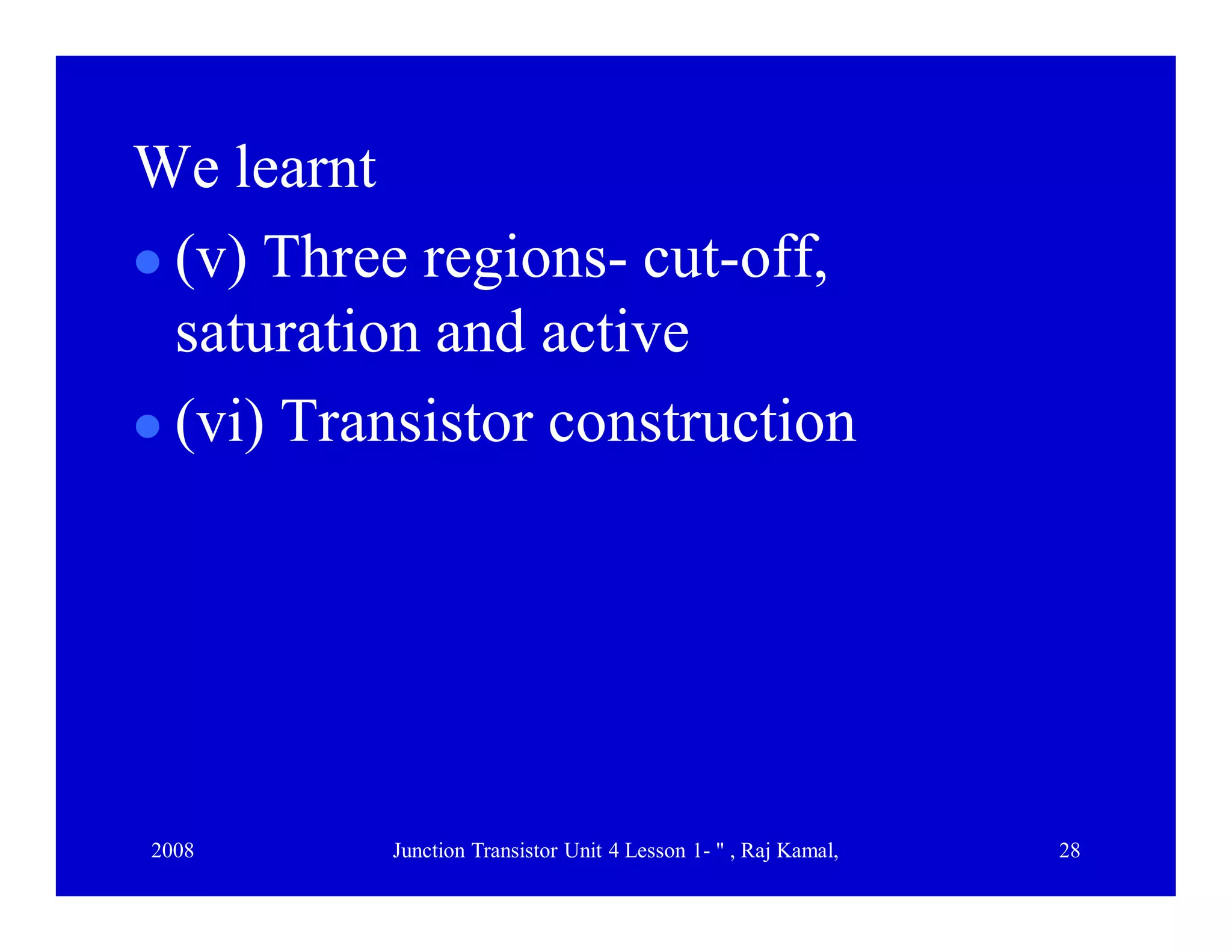 2008 Junction Transistor Unit 4 Lesson 1- " , Raj Kamal, 28
We learnt
 (v) Three regions- cut-off,
saturation and active
 (vi) Transistor construction
 
