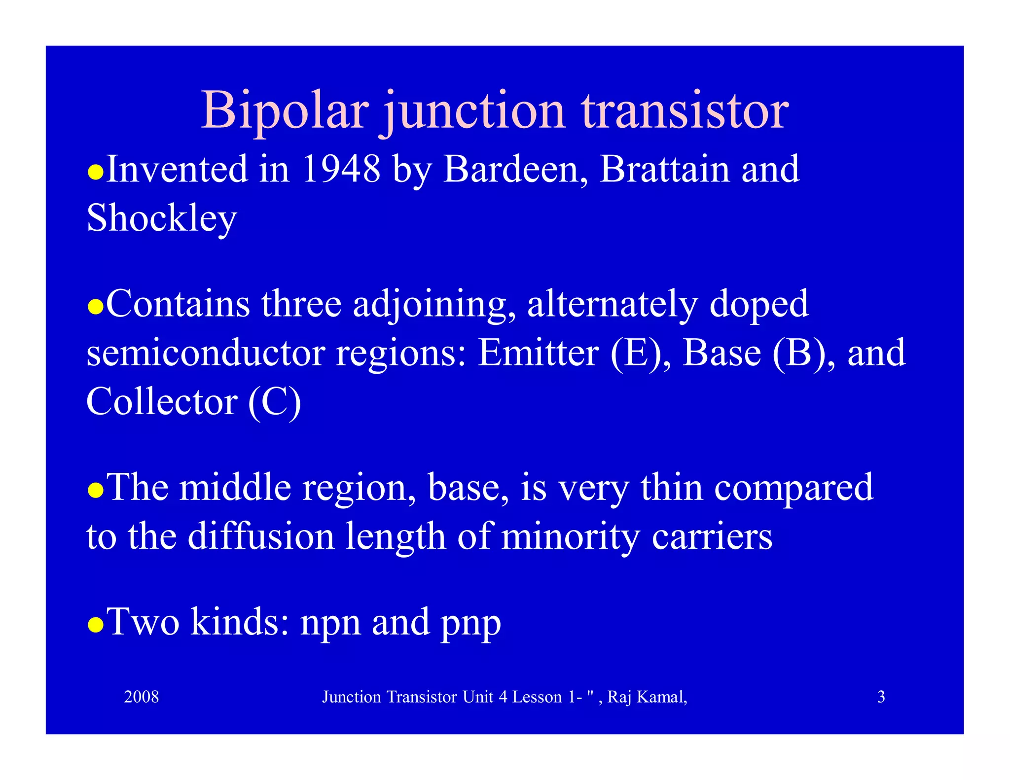 2008 Junction Transistor Unit 4 Lesson 1- " , Raj Kamal, 3
Bipolar junction transistorBipolar junction transistor
Invented in 1948 by Bardeen, Brattain and
Shockley
Contains three adjoining, alternately doped
semiconductor regions: Emitter (E), Base (B), and
Collector (C)
The middle region, base, is very thin compared
to the diffusion length of minority carriers
Two kinds: npn and pnp
 