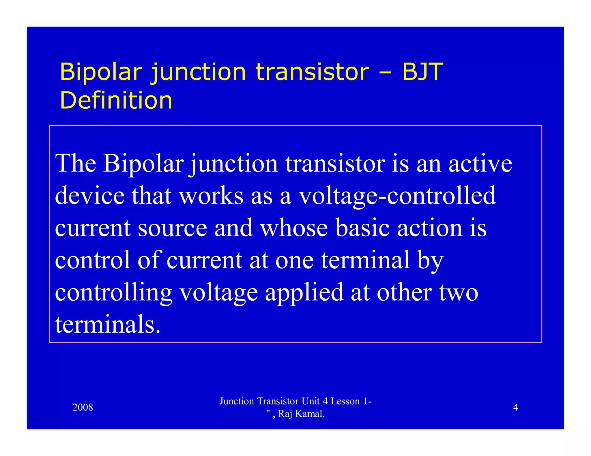 2008
Junction Transistor Unit 4 Lesson 1-
" , Raj Kamal,
4
Bipolar junction transistor – BJT
Definition
The Bipolar junction transistor is an active
device that works as a voltage-controlled
current source and whose basic action is
control of current at one terminal by
controlling voltage applied at other two
terminals.
 