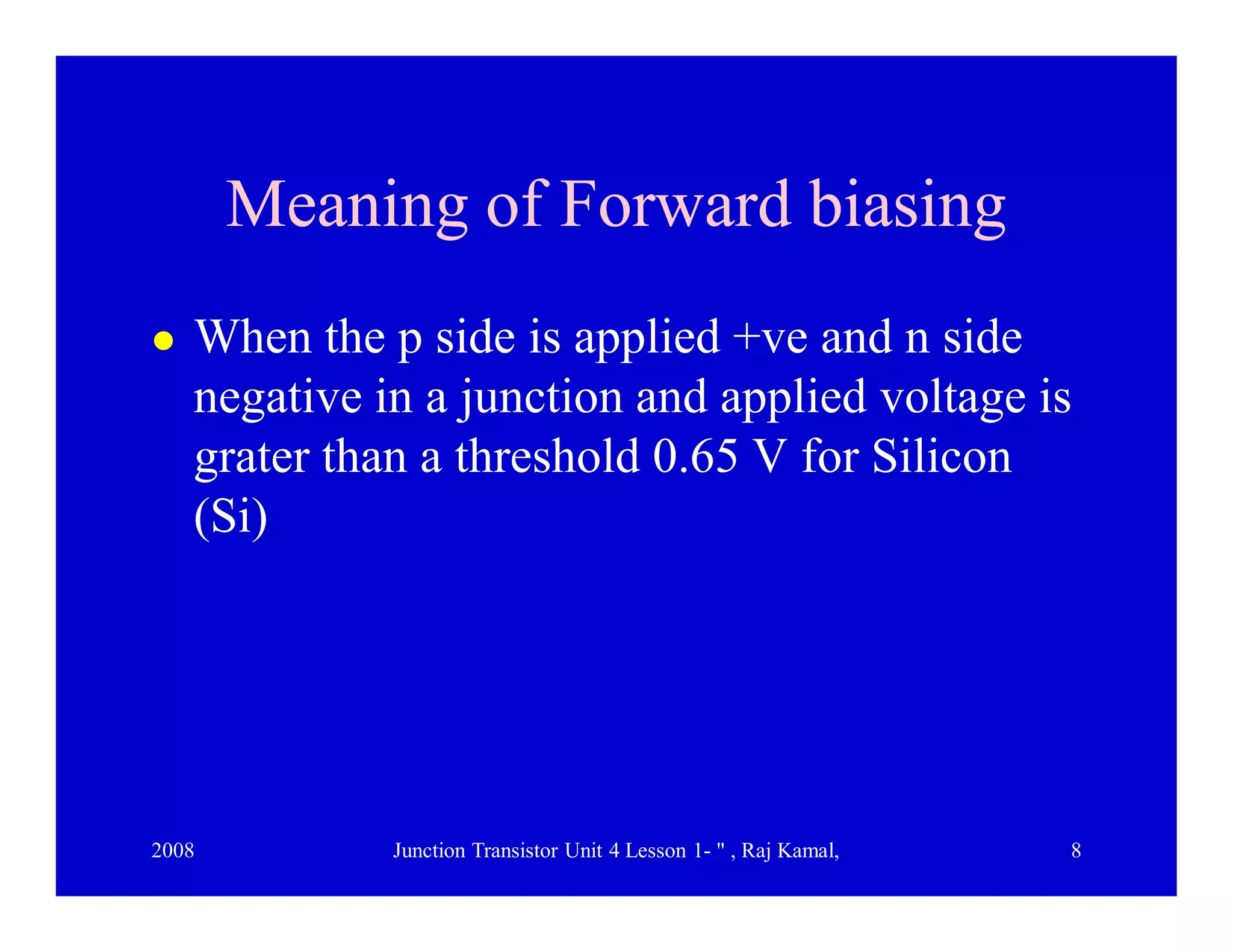 2008 Junction Transistor Unit 4 Lesson 1- " , Raj Kamal, 8
Meaning of Forward biasingMeaning of Forward biasing
 When the p side is applied +ve and n side
negative in a junction and applied voltage is
grater than a threshold 0.65 V for Silicon
(Si)
 