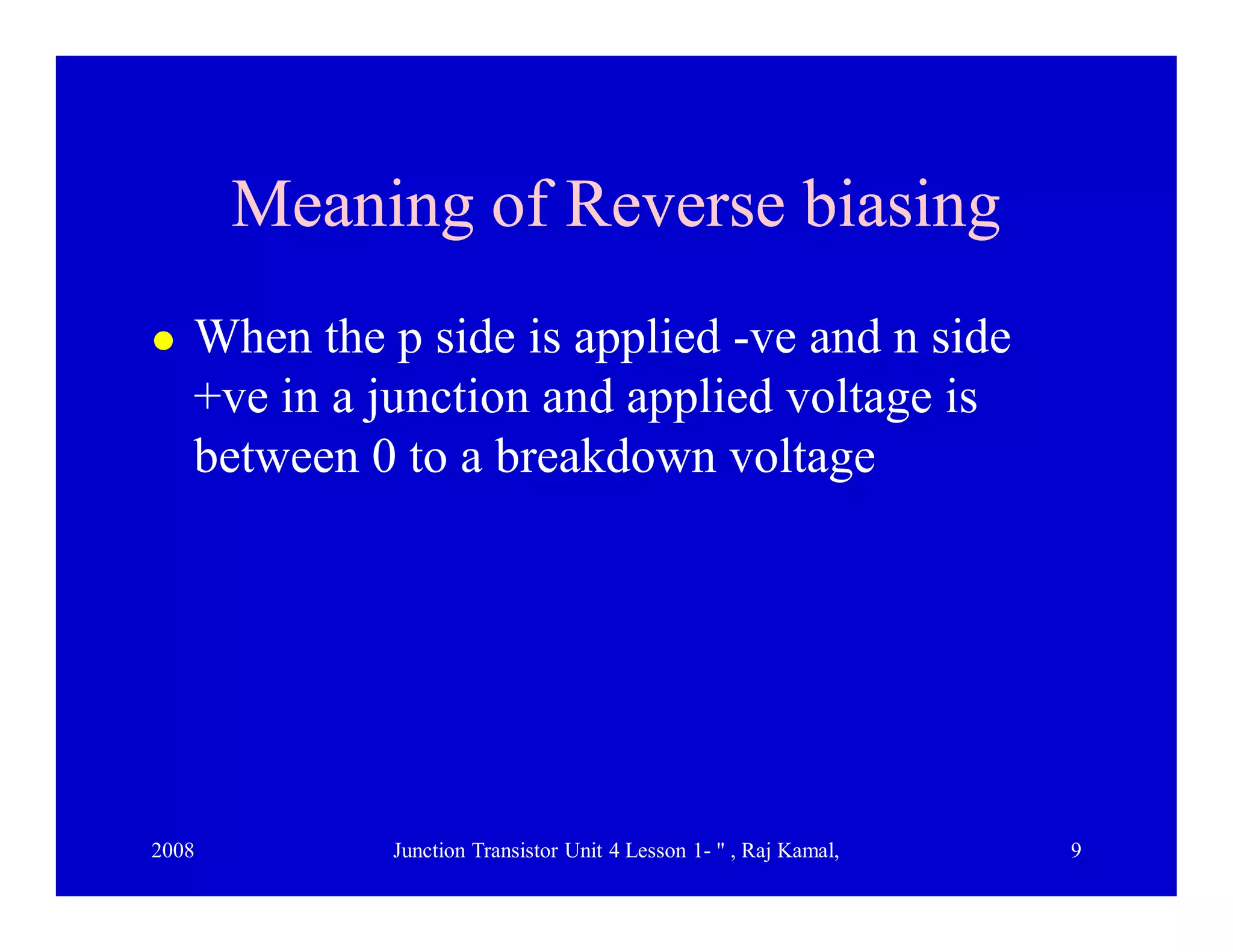2008 Junction Transistor Unit 4 Lesson 1- " , Raj Kamal, 9
Meaning of Reverse biasingMeaning of Reverse biasing
 When the p side is applied -ve and n side
+ve in a junction and applied voltage is
between 0 to a breakdown voltage
 