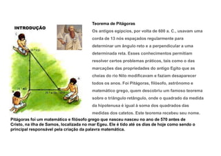 INTRODUÇÃO
Teorema de Pitágoras
Os antigos egípcios, por volta de 600 a. C., usavam uma
corda de 13 nós espaçados regularmente para
determinar um ângulo reto e a perpendicular a uma
determinada reta. Esses conhecimentos permitiam
resolver certos problemas práticos, tais como o das
marcações das propriedades do antigo Egito que as
cheias do rio Nilo modificavam e faziam desaparecer
todos os anos. Foi Pitágoras, filósofo, astrônomo e
matemático grego, quem descobriu um famoso teorema
sobre o triângulo retângulo, onde o quadrado da medida
da hipotenusa é igual à soma dos quadrados das
medidas dos catetos. Este teorema recebeu seu nome.
Pitágoras foi um matemático e filósofo grego que nasceu nasceu no ano de 570 antes de
Cristo, na ilha de Samos, localizada no mar Egeu. Ele é tido até os dias de hoje como sendo o
principal responsável pela criação da palavra matemática.
 