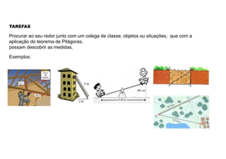 TAREFAS
Procurar ao seu redor junto com um colega de classe, objetos ou situações, que com a
aplicação do teorema de Pitágoras,
possam descobrir as medidas.
Exemplos:
 