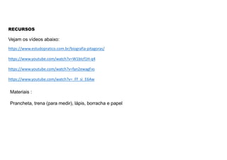RECURSOS
https://www.estudopratico.com.br/biografia-pitagoras/
https://www.youtube.com/watch?v=W1bIcf1H-q4
https://www.youtube.com/watch?v=fan2ewagFxs
https://www.youtube.com/watch?v=_Ff_si_E6Aw
Vejam os vídeos abaixo:
Materiais :
Prancheta, trena (para medir), lápis, borracha e papel
 