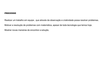 PROCESSO
Realizar um trabalho em equipe , que através da observação e criatividade possa resolver problemas.
Motivar a resolução de problemas com matemática, apesar de toda tecnologia que temos hoje.
Mostrar novas maneiras de encontrar a solução.
 