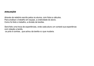 AVALIAÇÃO
Através de relatório escrito pelos os alunos, com fotos e cálculos.
Para analisar o trabalho em equipe, a criatividade do aluno.
Como foi feito o trabalho, a divisão de tarefas.
Será feito uma troca de experiências, onde cada aluno um contará sua experiência
com relação a tarefa,
os prós e contras , que achou da tarefa e o que mudaria.
 