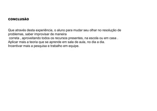 CONCLUSÃO
Que através desta experiência, o aluno para mudar seu olhar no resolução de
problemas, saber improvisar de maneira
correta , aproveitando todos os recursos presentes, na escola ou em casa .
Aplicar mais a teoria que se aprende em sala de aula, no dia a dia.
Incentivar mais a pesquisa e trabalho em equipe.
 
