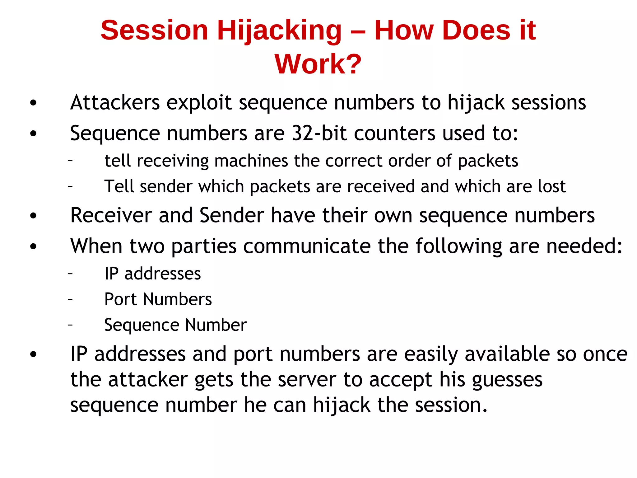 • Attackers exploit sequence numbers to hijack sessions
• Sequence numbers are 32-bit counters used to:
– tell receiving machines the correct order of packets
– Tell sender which packets are received and which are lost
• Receiver and Sender have their own sequence numbers
• When two parties communicate the following are needed:
– IP addresses
– Port Numbers
– Sequence Number
• IP addresses and port numbers are easily available so once
the attacker gets the server to accept his guesses
sequence number he can hijack the session.
Session Hijacking – How Does it
Work?
 