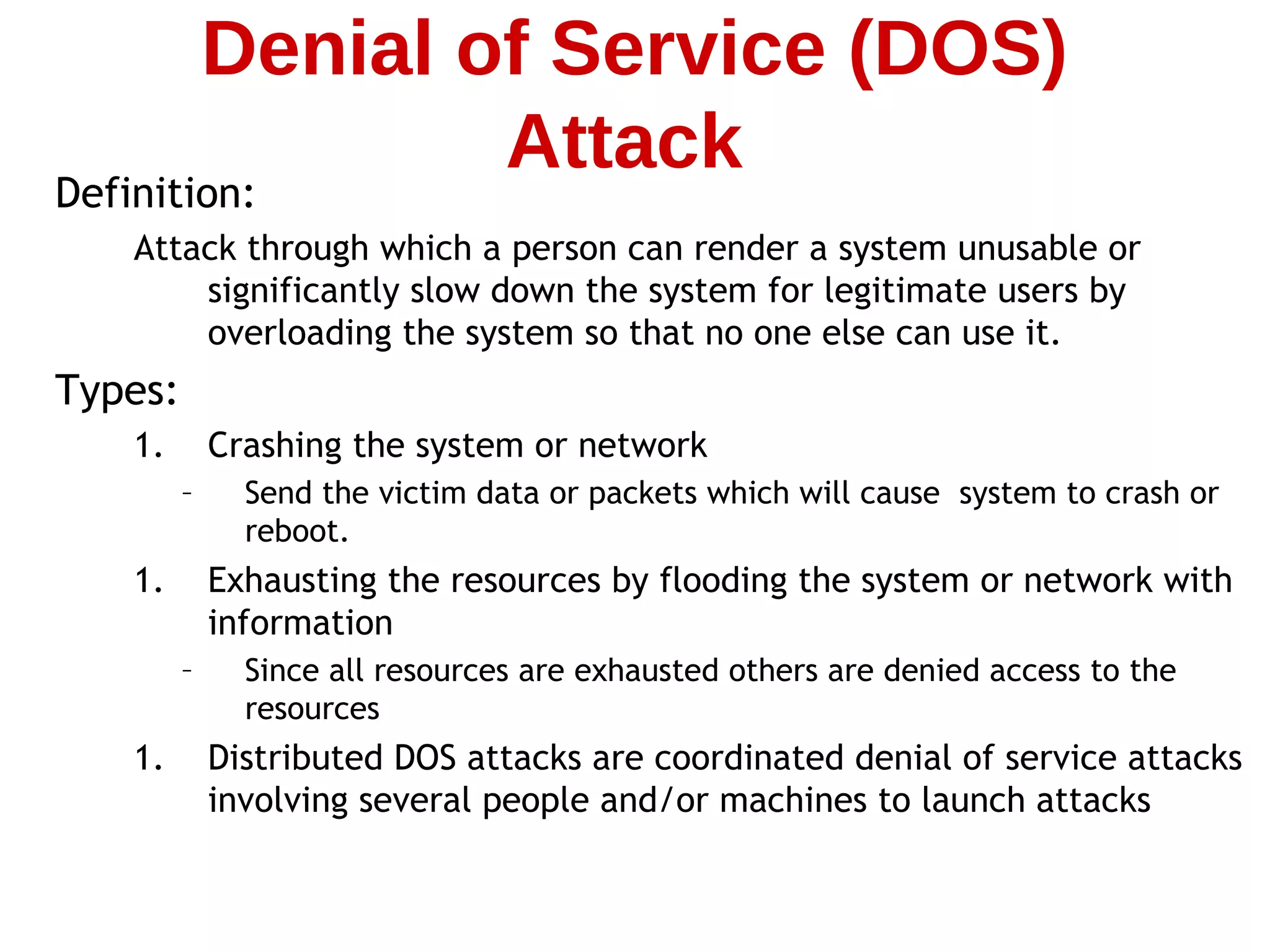 Definition:
Attack through which a person can render a system unusable or
significantly slow down the system for legitimate users by
overloading the system so that no one else can use it.
Types:
1. Crashing the system or network
– Send the victim data or packets which will cause system to crash or
reboot.
1. Exhausting the resources by flooding the system or network with
information
– Since all resources are exhausted others are denied access to the
resources
1. Distributed DOS attacks are coordinated denial of service attacks
involving several people and/or machines to launch attacks
Denial of Service (DOS)
Attack
 