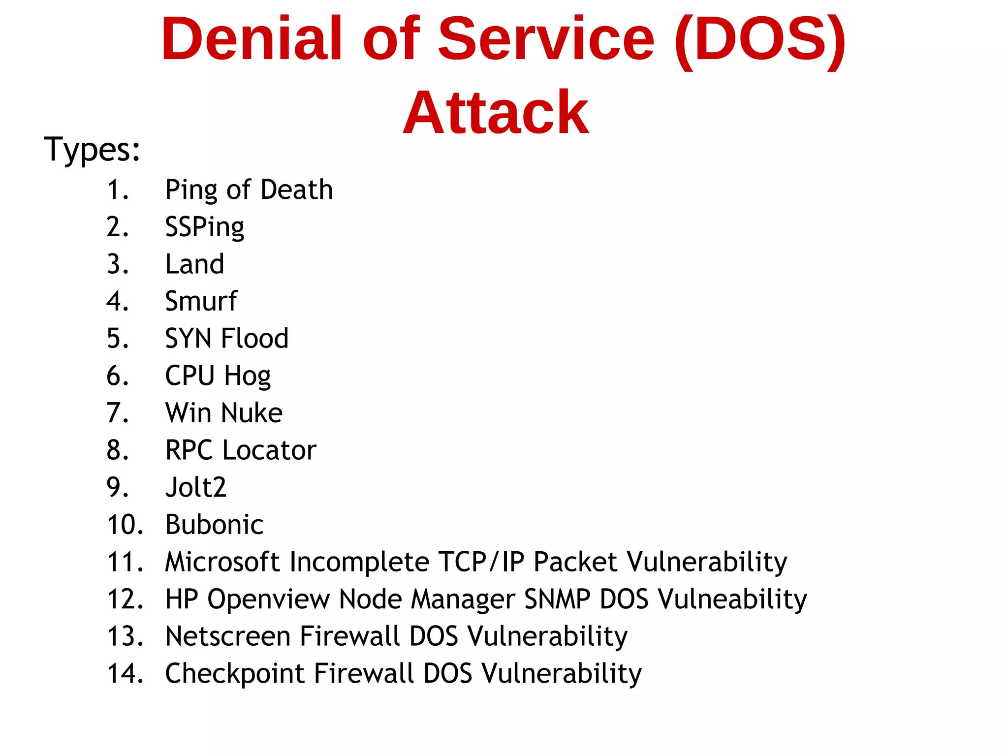 Types:
1. Ping of Death
2. SSPing
3. Land
4. Smurf
5. SYN Flood
6. CPU Hog
7. Win Nuke
8. RPC Locator
9. Jolt2
10. Bubonic
11. Microsoft Incomplete TCP/IP Packet Vulnerability
12. HP Openview Node Manager SNMP DOS Vulneability
13. Netscreen Firewall DOS Vulnerability
14. Checkpoint Firewall DOS Vulnerability
Denial of Service (DOS)
Attack
 