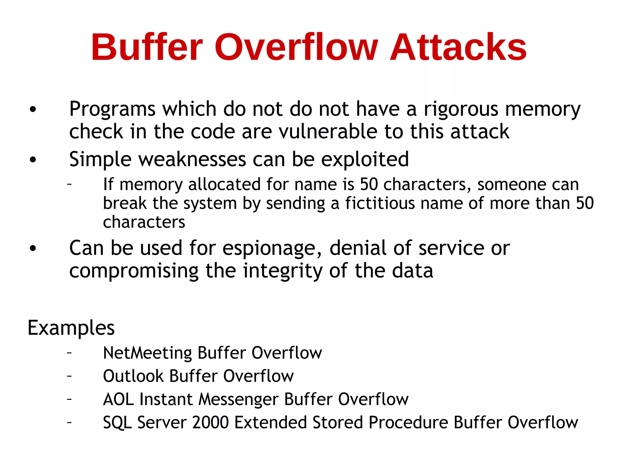 • Programs which do not do not have a rigorous memory
check in the code are vulnerable to this attack
• Simple weaknesses can be exploited
– If memory allocated for name is 50 characters, someone can
break the system by sending a fictitious name of more than 50
characters
• Can be used for espionage, denial of service or
compromising the integrity of the data
Examples
– NetMeeting Buffer Overflow
– Outlook Buffer Overflow
– AOL Instant Messenger Buffer Overflow
– SQL Server 2000 Extended Stored Procedure Buffer Overflow
Buffer Overflow Attacks
 
