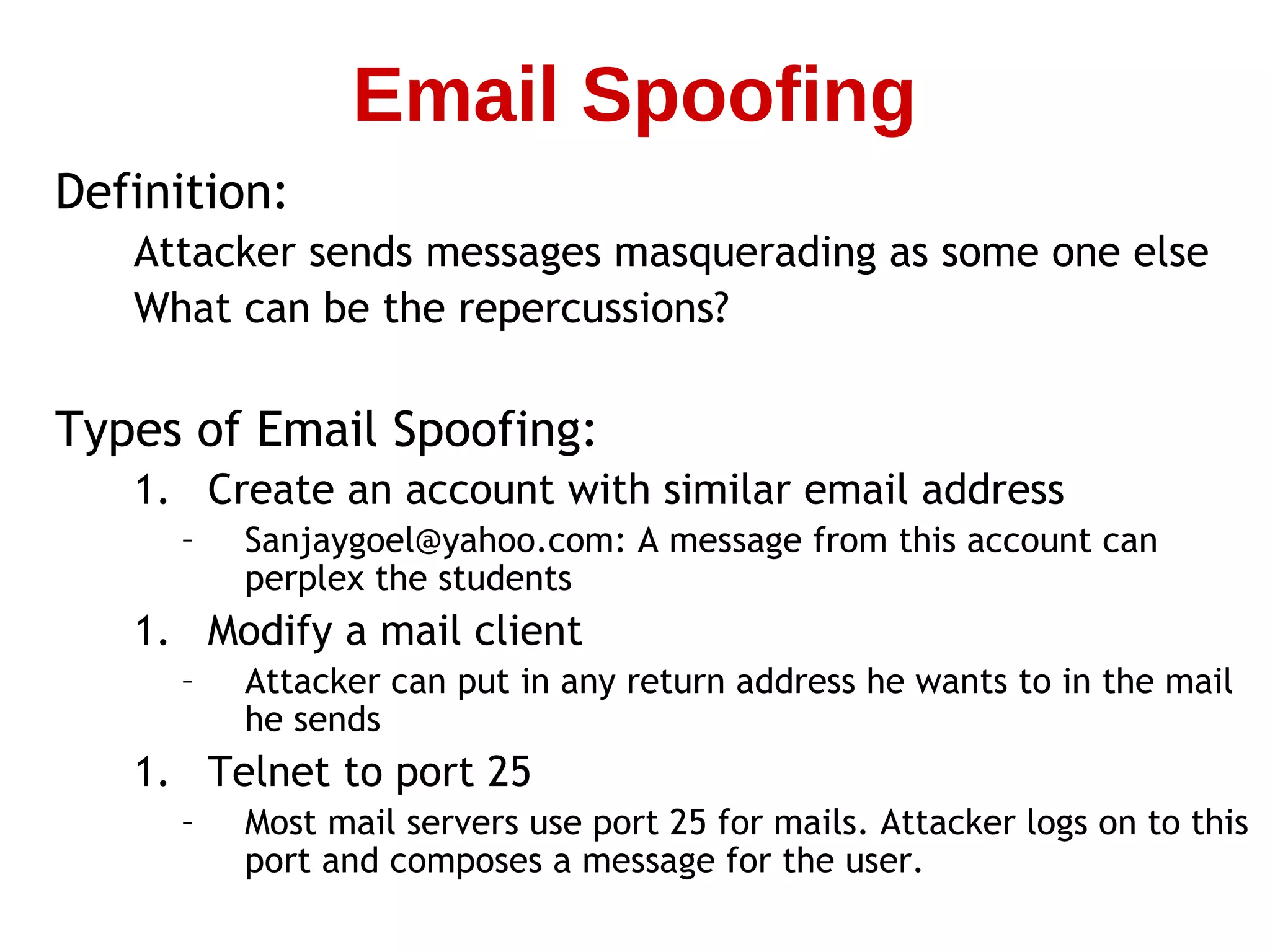 Definition:
Attacker sends messages masquerading as some one else
What can be the repercussions?
Types of Email Spoofing:
1. Create an account with similar email address
– Sanjaygoel@yahoo.com: A message from this account can
perplex the students
1. Modify a mail client
– Attacker can put in any return address he wants to in the mail
he sends
1. Telnet to port 25
– Most mail servers use port 25 for mails. Attacker logs on to this
port and composes a message for the user.
Email Spoofing
 