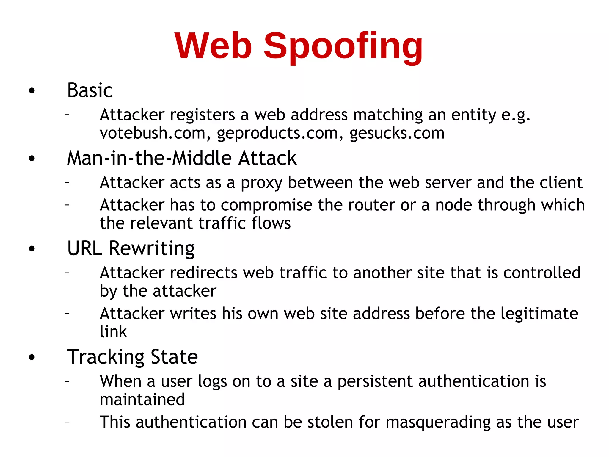 • Basic
– Attacker registers a web address matching an entity e.g.
votebush.com, geproducts.com, gesucks.com
• Man-in-the-Middle Attack
– Attacker acts as a proxy between the web server and the client
– Attacker has to compromise the router or a node through which
the relevant traffic flows
• URL Rewriting
– Attacker redirects web traffic to another site that is controlled
by the attacker
– Attacker writes his own web site address before the legitimate
link
• Tracking State
– When a user logs on to a site a persistent authentication is
maintained
– This authentication can be stolen for masquerading as the user
Web Spoofing
 