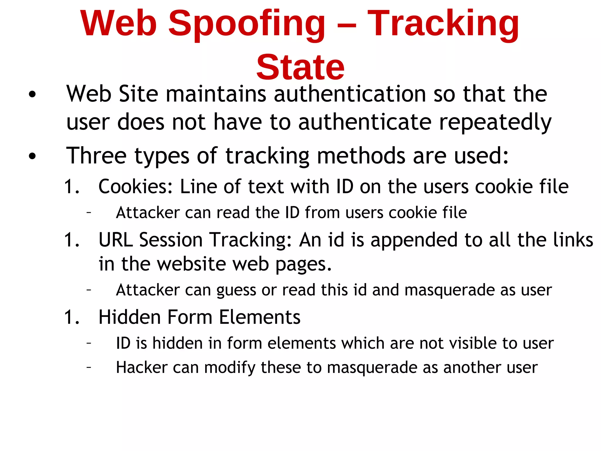 • Web Site maintains authentication so that the
user does not have to authenticate repeatedly
• Three types of tracking methods are used:
1. Cookies: Line of text with ID on the users cookie file
– Attacker can read the ID from users cookie file
1. URL Session Tracking: An id is appended to all the links
in the website web pages.
– Attacker can guess or read this id and masquerade as user
1. Hidden Form Elements
– ID is hidden in form elements which are not visible to user
– Hacker can modify these to masquerade as another user
Web Spoofing – Tracking
State
 