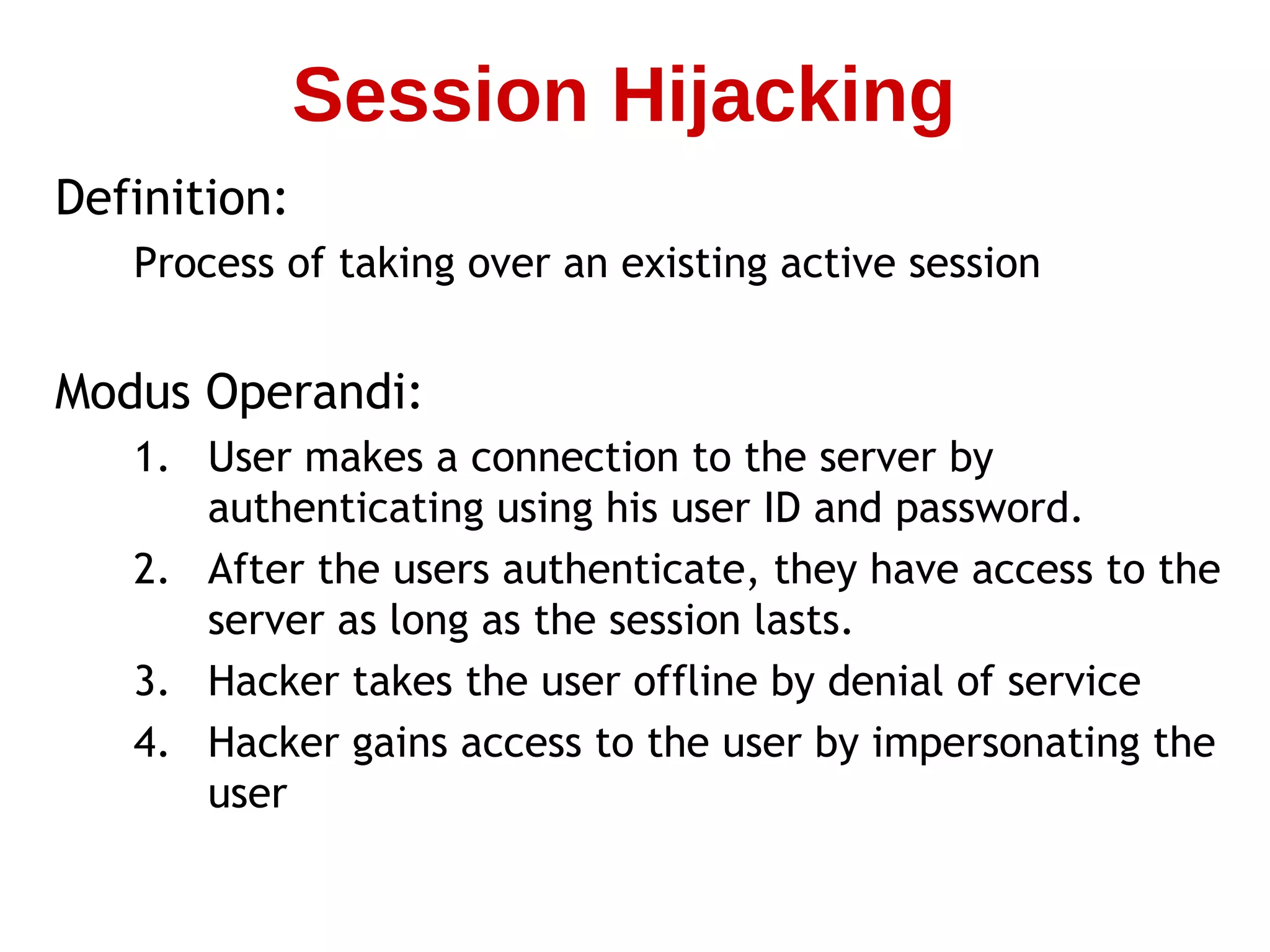 Definition:
Process of taking over an existing active session
Modus Operandi:
1. User makes a connection to the server by
authenticating using his user ID and password.
2. After the users authenticate, they have access to the
server as long as the session lasts.
3. Hacker takes the user offline by denial of service
4. Hacker gains access to the user by impersonating the
user
Session Hijacking
 