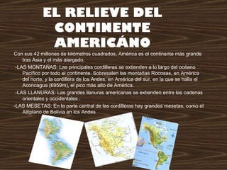 EL RELIEVE DEL
              CONTINENTE
              AMERICÁNO
Con sus 42 millones de kilómetros cuadrados, América es el continente más grande
    tras Asia y el más alargado.
 -LAS MONTAÑAS: Las principales cordilleras se extienden a lo largo del océano
    Pacífico por todo el continente. Sobresalen las montañas Rocosas, en América
    del norte, y la cordillera de los Andes, en América del sur, en la que se halla el
    Aconcagua (6959m), el pico más alto de América.
 -LAS LLANURAS: Las grandes llanuras americanas se extienden entre las cadenas
    orientales y occidentales .
-LAS MESETAS: En la parte central de las cordilleras hay grandes mesetas, como el
    Altiplano de Bolivia en los Andes
 