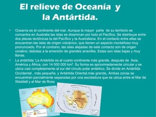 El relieve de Oceanía y
            la Antártida.
•   Oceanía es el continente del mar. Aunque la mayor parte de su territorio se
    concentra en Australia las islas se diseminan por todo el Pacífico. Se distribuye entre
    dos placas tectónicas la del Pacífico y la Australiana. En el contacto entre ellas se
    encuentran las islas de origen volcánico, que tienen un aspecto montañoso muy
    pronunciado. Por el contrario, las islas alejadas de este contacto son de origen
    coralino; debidas a la emersión de grandes arrecifes. Estas son islas bajas y muy
    llanas.
•   La antártida: La Antártida es el cuarto continente más grande, después de Asia,
    América y África, con 14 000 000 km². Su forma es aproximadamente circular y se
    ubica casi completamente al sur del círculo polar antártico. Se divide en Antártida
    Occidental , más pequeña, y Antártida Oriental,más grande, Ambas zonas se
    encuentran parcialmente separadas por una escotadura que se ubica entre el Mar de
    Weddell y el Mar de Ross
 