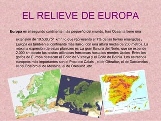 EL RELIEVE DE EUROPA
Europa es el segundo continente más pequeño del mundo, tras Oceanía tiene una

   extensión de 10.530.751 km², lo que representa el 7% de las tierras emergidas .
   Europa es también el continente más llano, con una altura media de 230 metros. La
   máxima expresión de estas planicies es La gran llanura del Norte, que se extiende
   2.000 km desde las costas atlánticas francesas hasta los montes Urales Entre los
   golfos de Europa destacan el Golfo de Vizcaya y el Golfo de Botnia. Los estrechos
   europeos más importantes son el Paso de Calais , el de Gibraltar, el de Dardanelos ,
   el del Bósforo el de Messina, el de Oresund .etc.
 