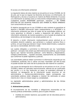 El acceso a la información ambiental 
La regulación básica de esta materia se encuentra en la Ley 27/2006, de 18 
de julio, por la que se regulan los Derechos de Acceso a la Información, de 
Participación y Acceso a la Justicia en materia de Medio Ambiente. El acceso 
a la información se plantea como un instrumento indispensable para que los 
ciudadanos puedan INTERVENIR (participar, impugnar…..) DE FORMA 
EFECTIVA EN LOS ASUNTOS PÚBLICOS QUE ATAÑEN AL MEDIO AMBIENTE 
(con conocimiento de causa). 
El objetivo perseguido por la Ley 27/2006 en este contexto es garantizar el 
derecho a RECIBIR información sobre medioambiente y a ACCEDER a la 
información ambiental que obre en poder de las autoridades públicas, así 
como garantizar la difusión y puesta a disposición del público de la 
información ambiental, de manera paulatina y con el grado de amplitud, de 
sistemática y de tecnología lo más amplia posible (art. 1). 
El derecho a recibir información medioambiental previa solicitud es un 
verdadero derecho subjetivo, que pertenece a cualquier persona física o 
jurídica, sin que tenga que declarar ningún interés determinado y cualquiera 
que sea su nacionalidad, domicilio o sede. 
Los sujetos obligados a suministrar la información son las “autoridades 
públicas”, concepto más amplio que Administraciones públicas, pues incluye 
figuras que “ejercen funciones públicas”, como Notarios y Registradores, 
Colegios profesionales…. (quedan excluidas, expresamente, las autoridades 
que conforman el poder legislativo y judicial). 
Las autoridades públicas deben suministrar la información requerida por los 
ciudadanos, pudiendo, eso sí, cobrar una tasa “razonable” por ello (la tasa 
no puede exceder del coste real de la producción del material en cuestión). 
Las causas de denegación de la información se encuentran en el art. 13 Ley 
27/2006 y deben ser aplicadas restrictivamente, además de ser justificadas 
por escrito y si no hay resolución en plazo, se entenderá estimada la 
solicitud. La denegación de la información puede recurrirse en vía 
administrativa o Contencioso-Administrativa, según corresponda. Las 
autoridades públicas están obligadas a resolver las solicitudes en plazo 
máximo de 1 mes o 2 meses (según su complejidad). 
La represión administrativa penal y administrativa de los ilícitos 
ambientales 
1. Aclaraciones previas. 
El incumplimiento de los mandatos y obligaciones reconocidos en las 
normas jurídicas ambientales conlleva, para el sujeto infractor: 
· medidas de carácter represivo, que pueden ser de naturaleza penal o 
administrativa. 
 