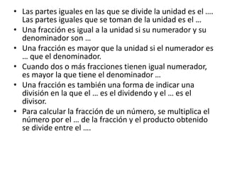 • Las partes iguales en las que se divide la unidad es el ….
Las partes iguales que se toman de la unidad es el …
• Una fracción es igual a la unidad si su numerador y su
denominador son …
• Una fracción es mayor que la unidad si el numerador es
… que el denominador.
• Cuando dos o más fracciones tienen igual numerador,
es mayor la que tiene el denominador …
• Una fracción es también una forma de indicar una
división en la que el … es el dividendo y el … es el
divisor.
• Para calcular la fracción de un número, se multiplica el
número por el … de la fracción y el producto obtenido
se divide entre el ….
 