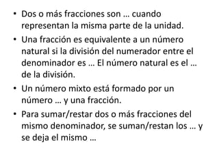 • Dos o más fracciones son … cuando
representan la misma parte de la unidad.
• Una fracción es equivalente a un número
natural si la división del numerador entre el
denominador es … El número natural es el …
de la división.
• Un número mixto está formado por un
número … y una fracción.
• Para sumar/restar dos o más fracciones del
mismo denominador, se suman/restan los … y
se deja el mismo …
 