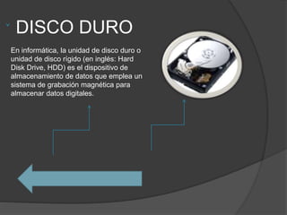 DISCO DURO
En informática, la unidad de disco duro o
unidad de disco rígido (en inglés: Hard
Disk Drive, HDD) es el dispositivo de
almacenamiento de datos que emplea un
sistema de grabación magnética para
almacenar datos digitales.
 