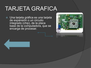 TARJETA GRAFICA
 Una tarjeta gráfica es una tarjeta
de expansión o un circuito
integrado (chip), de la placa
base de la computadora, que se
encarga de procesar.
 