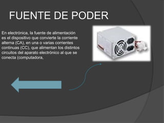 FUENTE DE PODER
En electrónica, la fuente de alimentación
es el dispositivo que convierte la corriente
alterna (CA), en una o varias corrientes
continuas (CC), que alimentan los distintos
circuitos del aparato electrónico al que se
conecta (computadora,
 